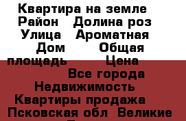 Квартира на земле  › Район ­ Долина роз › Улица ­ Ароматная › Дом ­ 2 › Общая площадь ­ 40 › Цена ­ 3 000 000 - Все города Недвижимость » Квартиры продажа   . Псковская обл.,Великие Луки г.